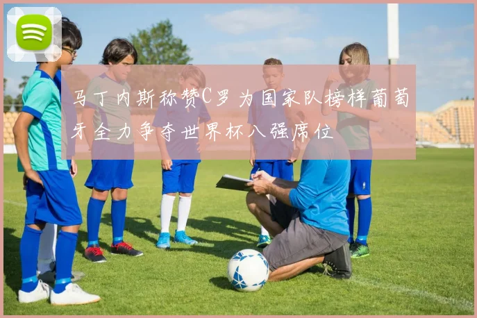 马丁内斯称赞C罗为国家队榜样葡萄牙全力争夺世界杯八强席位