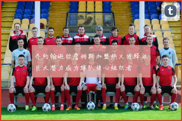 乔约翰逊称詹姆斯加盟热火将释放巨大潜力成为球队核心组织者