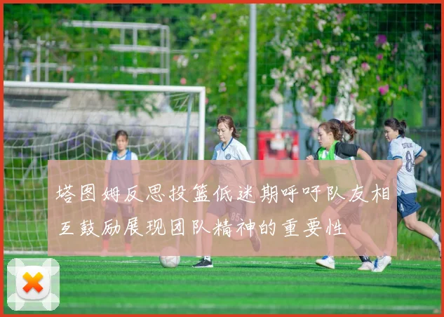 塔图姆反思投篮低迷期呼吁队友相互鼓励展现团队精神的重要性