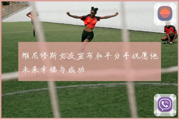 维尼修斯女友宣布和平分手祝愿他未来幸福与成功