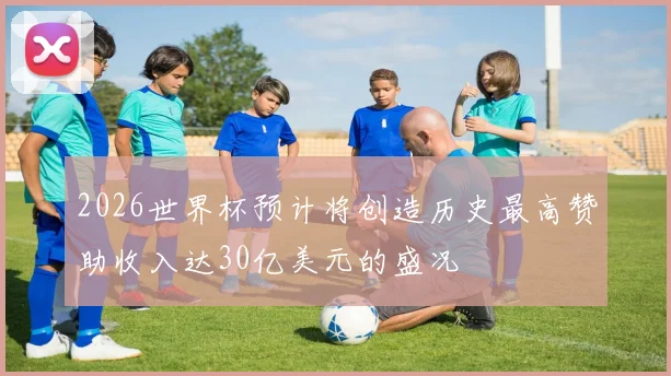 2026世界杯预计将创造历史最高赞助收入达30亿美元的盛况