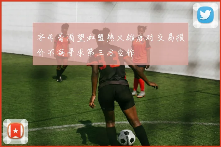 字母哥渴望加盟热火雄鹿对交易报价不满寻求第三方合作