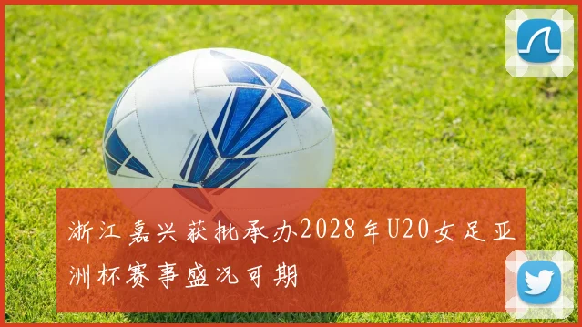 浙江嘉兴获批承办2028年U20女足亚洲杯赛事盛况可期