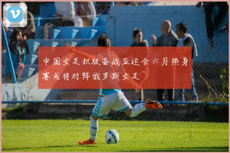 中国女足积极备战亚运会六月热身赛或将对阵俄罗斯女足