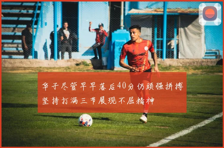 华子尽管早早落后40分仍顽强拼搏坚持打满三节展现不屈精神