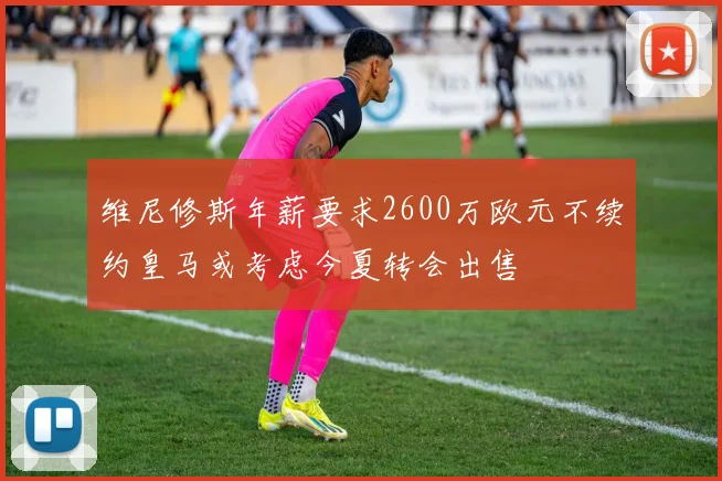 维尼修斯年薪要求2600万欧元不续约皇马或考虑今夏转会出售