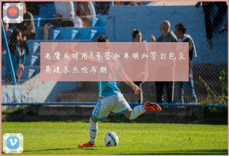 老鹰或将用8号签和库明加等打包交易追求杰伦布朗