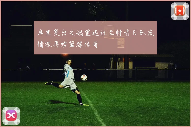库里复出之战重逢杜兰特昔日队友情深再续篮球传奇