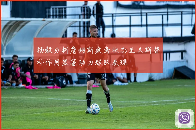杨毅分析詹姆斯疲惫状态里夫斯替补作用显著助力球队表现