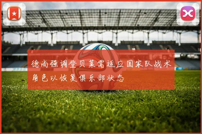 德尚强调登贝莱需适应国家队战术角色以恢复俱乐部状态