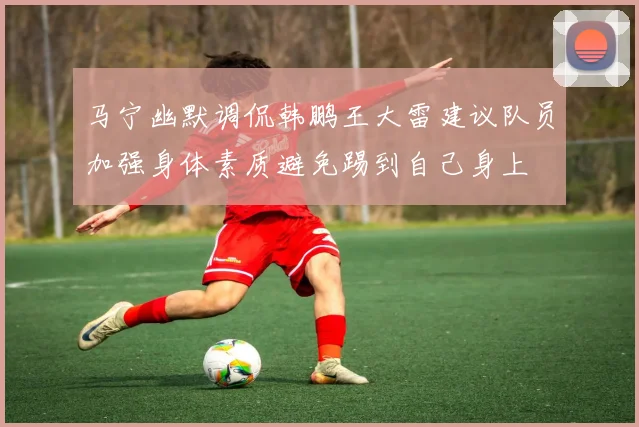 马宁幽默调侃韩鹏王大雷建议队员加强身体素质避免踢到自己身上