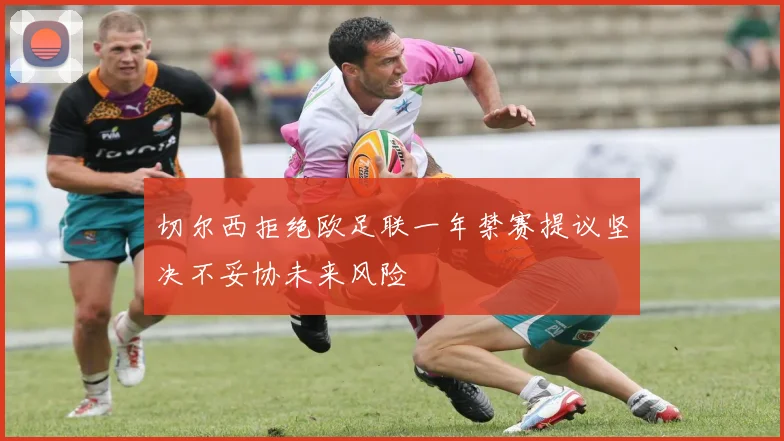 切尔西拒绝欧足联一年禁赛提议坚决不妥协未来风险