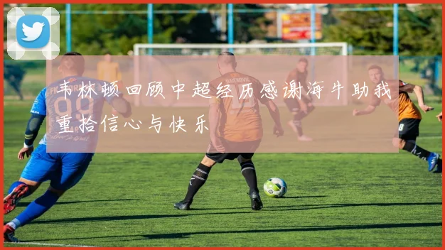 韦林顿回顾中超经历感谢海牛助我重拾信心与快乐