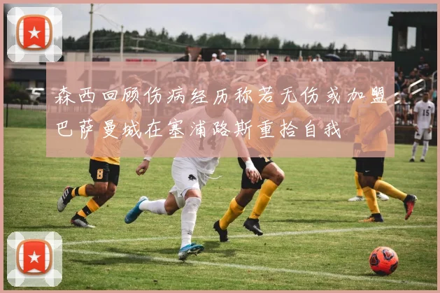 森西回顾伤病经历称若无伤或加盟巴萨曼城在塞浦路斯重拾自我