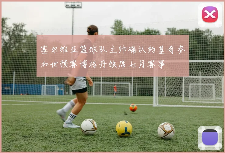 塞尔维亚篮球队主帅确认约基奇参加世预赛博格丹缺席七月赛事