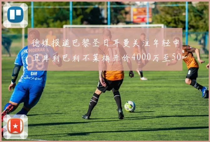德媒报道巴黎圣日耳曼关注年轻中卫库利巴利不莱梅开价4000万至5000万欧元