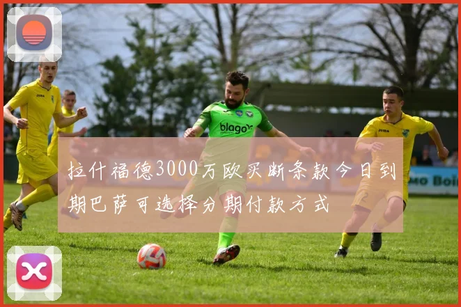 拉什福德3000万欧买断条款今日到期巴萨可选择分期付款方式