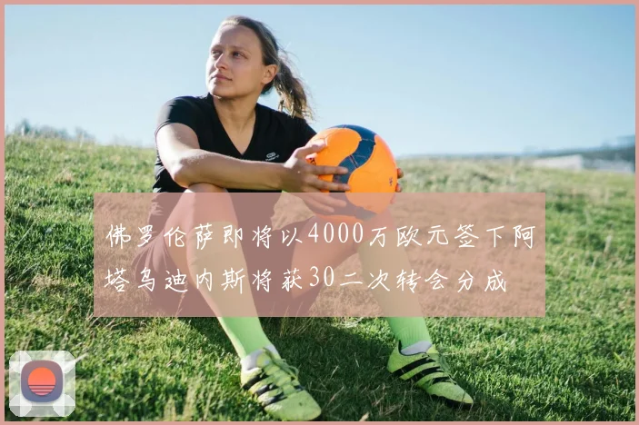 佛罗伦萨即将以4000万欧元签下阿塔乌迪内斯将获30二次转会分成