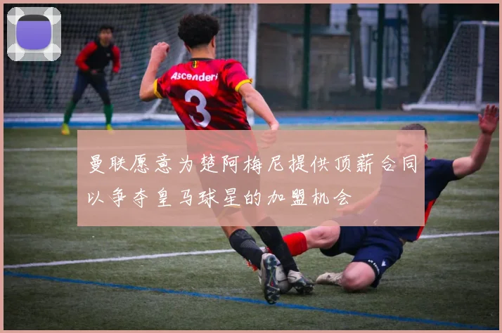 曼联愿意为楚阿梅尼提供顶薪合同以争夺皇马球星的加盟机会