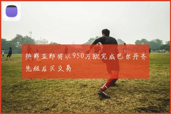 热那亚即将以950万欧完成巴尔丹齐先租后买交易