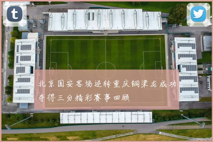 北京国安客场逆转重庆铜梁龙成功夺得三分精彩赛事回顾