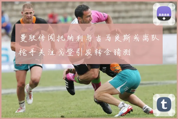 曼联传闻托纳利与吉马良斯或离队枪手关注戈登引发转会猜测