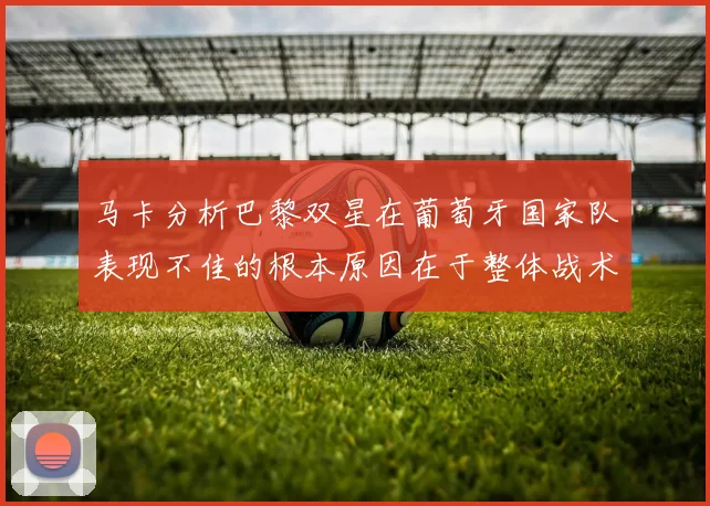 马卡分析巴黎双星在葡萄牙国家队表现不佳的根本原因在于整体战术体系问题