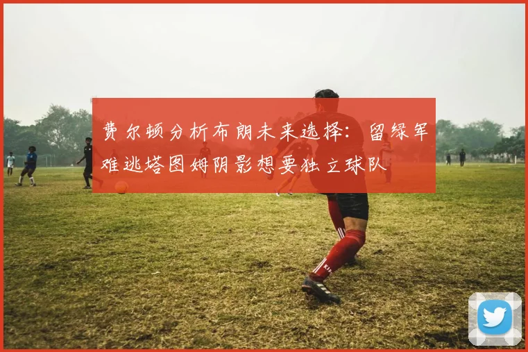 费尔顿分析布朗未来选择:留绿军难逃塔图姆阴影想要独立球队