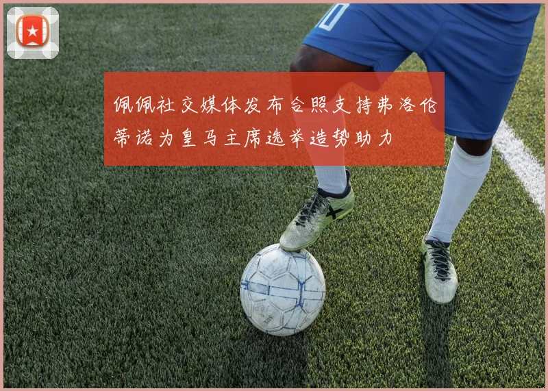 佩佩社交媒体发布合照支持弗洛伦蒂诺为皇马主席选举造势助力