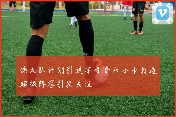热火队计划引进字母哥和小卡打造超级阵容引发关注