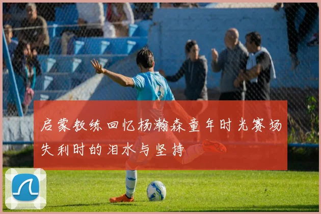 启蒙教练回忆杨瀚森童年时光赛场失利时的泪水与坚持