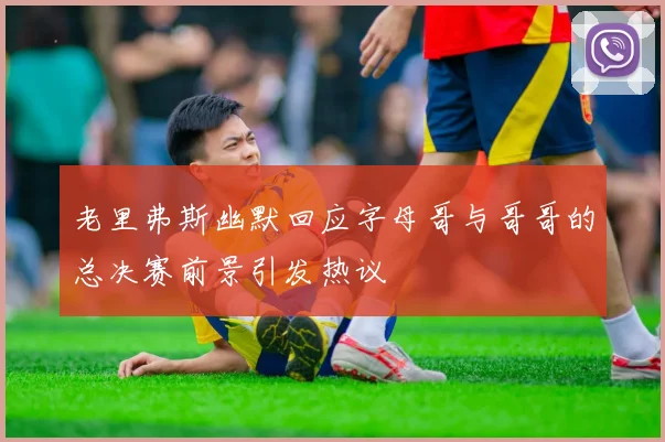 老里弗斯幽默回应字母哥与哥哥的总决赛前景引发热议