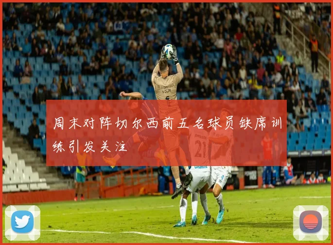 周末对阵切尔西前五名球员缺席训练引发关注