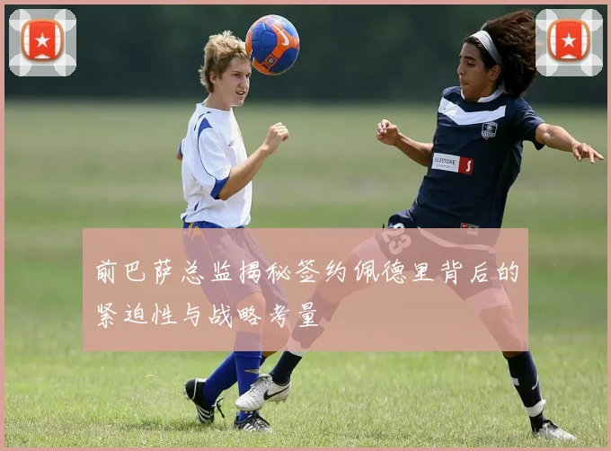 前巴萨总监揭秘签约佩德里背后的紧迫性与战略考量