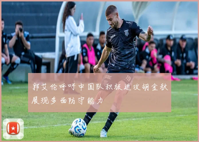 郭艾伦呼吁中国队积极进攻胡金秋展现多面防守能力