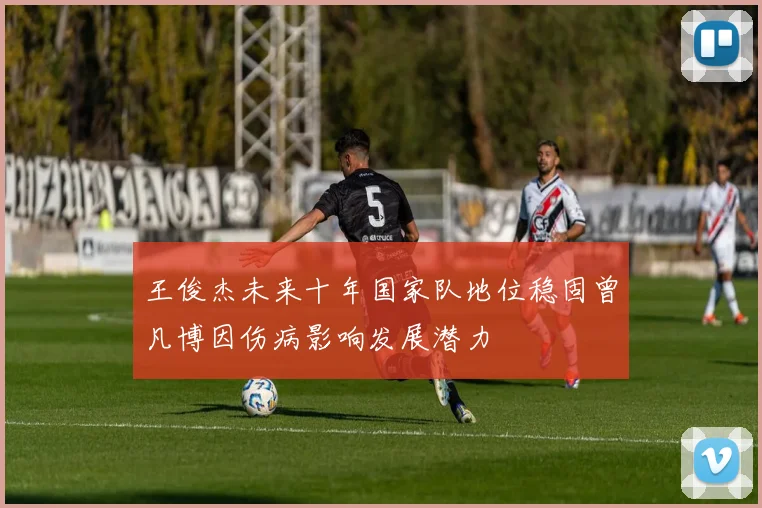 王俊杰未来十年国家队地位稳固曾凡博因伤病影响发展潜力